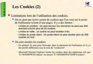 Les Cookies
Les Cookies (2)
(2)
 Limitations lors de l’utilisation des cookies.
Limitations lors de l’utilisation des cookies.
 On ne peut pas écrire autant de cookies que l'on veut sur le poste
On ne peut pas écrire autant de cookies que l'on veut sur le poste
de l'utilisateur (client d’une page). Il y a des limites :
de l'utilisateur (client d’une page). Il y a des limites :
 Limites en nombre : Un seul serveur (ou domaine) ne peut pas être
Limites en nombre : Un seul serveur (ou domaine) ne peut pas être
autorisé à écrire plus de 20 cookies.
autorisé à écrire plus de 20 cookies.
 Limites en taille : un cookie ne peut excéder 4 Ko.
Limites en taille : un cookie ne peut excéder 4 Ko.
 Limites du poste client : Un poste client ne peut stocker plus de 300
Limites du poste client : Un poste client ne peut stocker plus de 300
cookies en tout.
cookies en tout.
 Où sont stockés les cookies
Où sont stockés les cookies
 En général, ils sont pour Netscape, dans le répertoire de l'utilisateur (si il y a
En général, ils sont pour Netscape, dans le répertoire de l'utilisateur (si il y a
des profils différents) sous le nom de "cookie.txt".
des profils différents) sous le nom de "cookie.txt".
 Microsoft Internet Explorer stocke les cookies dans des répertoires tels que
Microsoft Internet Explorer stocke les cookies dans des répertoires tels que
"C:WINDOWSCookies" ou encore "C:WINDOWSTEMPCookies".
"C:WINDOWSCookies" ou encore "C:WINDOWSTEMPCookies".
 