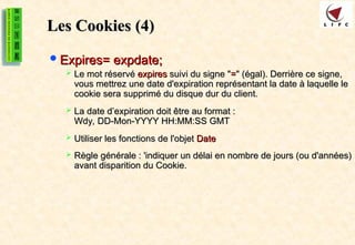 Les Cookies
Les Cookies (4)
(4)
Expires= expdate;
Expires= expdate;
 Le mot réservé
Le mot réservé expires
expires suivi du signe "
suivi du signe "=
=" (égal). Derrière ce signe,
" (égal). Derrière ce signe,
vous mettrez une date d'expiration représentant la date à laquelle le
vous mettrez une date d'expiration représentant la date à laquelle le
cookie sera supprimé du disque dur du client.
cookie sera supprimé du disque dur du client.
 La date d’expiration doit être au format :
La date d’expiration doit être au format :
Wdy, DD-Mon-YYYY HH:MM:SS GMT
Wdy, DD-Mon-YYYY HH:MM:SS GMT
 Utiliser les fonctions de l'objet
Utiliser les fonctions de l'objet Date
Date
 Règle générale : 'indiquer un délai en nombre de jours (ou d'années)
Règle générale : 'indiquer un délai en nombre de jours (ou d'années)
avant disparition du Cookie.
avant disparition du Cookie.
 