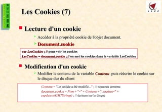 Les Cookies
Les Cookies (7)
(7)
 Lecture d'un cookie
Lecture d'un cookie
 Accéder à la propriété cookie de l'objet document.
Accéder à la propriété cookie de l'objet document.
 Document.cookie
Document.cookie
 Modification d'un cookie
Modification d'un cookie
 Modifier le contenu de la variable
Modifier le contenu de la variable Contenu
Contenu puis réécrire le cookie sur
puis réécrire le cookie sur
le disque dur du client
le disque dur du client
var
var LesCookies
LesCookies ; //
; // pour voir les cookies
pour voir les cookies
LesCookies
LesCookies = document.cookie ; //
= document.cookie ; // on met les cookies dans la variable LesCookies
on met les cookies dans la variable LesCookies
Contenu = "Le cookie a été modifié..." ; // nouveau contenu
document.cookie = Nom + "=" + Contenu + "; expires=" +
expdate.toGMTString() ; // écriture sur le disque
 