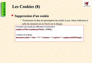 Les Cookies
Les Cookies (8)
(8)
 Suppression d'un cookie
Suppression d'un cookie
 P
Positionner la date de péremption du cookie à une valeur inférieure à
ositionner la date de péremption du cookie à une valeur inférieure à
celle du moment où on l'écrit sur le disque.
celle du moment où on l'écrit sur le disque.
//
// on enlève une seconde (ça suffit mais c'est nécessaire)
on enlève une seconde (ça suffit mais c'est nécessaire)
expdate
expdate.setTime (
.setTime (expdate
expdate.getTime() - (
.getTime() - (1000
1000)) ;
)) ;
// écriture sur le disque
// écriture sur le disque
document.cookie =
document.cookie = Nom
Nom + "=" +
+ "=" + Contenu
Contenu + "; expires=" +
+ "; expires=" + expdate.toGMTString()
expdate.toGMTString() ;
;
 