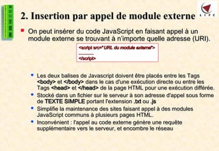 2. Insertion par appel de module externe
2. Insertion par appel de module externe
 On peut insérer du code JavaScript en faisant appel à un
On peut insérer du code JavaScript en faisant appel à un
module externe se trouvant à n’importe quelle adresse (URI).
module externe se trouvant à n’importe quelle adresse (URI).
 Les deux balises de Javascript doivent être placés entre les Tags
Les deux balises de Javascript doivent être placés entre les Tags
<body>
<body> et
et </body>
</body> dans le cas d'une exécution directe ou entre les
dans le cas d'une exécution directe ou entre les
Tags
Tags <head>
<head> et
et </head>
</head> de la page HTML pour une exécution différée.
de la page HTML pour une exécution différée.
 Stocké dans un fichier sur le serveur à son adresse d'appel sous forme
Stocké dans un fichier sur le serveur à son adresse d'appel sous forme
de
de TEXTE SIMPLE
TEXTE SIMPLE portant l'extension
portant l'extension .txt
.txt ou
ou .js
.js
 Simplifie la maintenance des sites faisant appel à des modules
Simplifie la maintenance des sites faisant appel à des modules
JavaScript communs à plusieurs pages HTML.
JavaScript communs à plusieurs pages HTML.
 Inconvénient : l'appel au code externe génère une requête
Inconvénient : l'appel au code externe génère une requête
supplémentaire vers le serveur, et encombre le réseau
supplémentaire vers le serveur, et encombre le réseau
<script src="
<script src="URL du module externe
URL du module externe">
">
............
............
</script>
</script>
 
