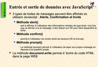 Entrée et sortie de données avec JavaScript
Entrée et sortie de données avec JavaScript
 3 types de boites de messages peuvent être affichés en
3 types de boites de messages peuvent être affichés en
utilisant Javascript :
utilisant Javascript : Alerte, Confirmation et Invite
Alerte, Confirmation et Invite
 Méthode alert()
Méthode alert()
 sert à afficher à l’utilisateur des informations simples de type texte. Une fois
sert à afficher à l’utilisateur des informations simples de type texte. Une fois
que ce dernier a lu le message, il doit cliquer sur OK pour faire disparaître la
que ce dernier a lu le message, il doit cliquer sur OK pour faire disparaître la
boîte
boîte
 Méthode confirm()
Méthode confirm()
 permet à l’utilisateur de choisir entre les boutons OK et Annuler.
permet à l’utilisateur de choisir entre les boutons OK et Annuler.
 Méthode prompt()
Méthode prompt()
 La méthode prompt() permet à l’utilisateur de taper son propre message en
La méthode prompt() permet à l’utilisateur de taper son propre message en
réponse à la question posée
réponse à la question posée
 La méthode
La méthode document.write
document.write permet d ’écrire du code HTML
permet d ’écrire du code HTML
dans la page WEB
dans la page WEB
 