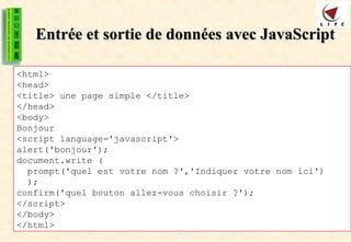 Entrée et sortie de données avec JavaScript
Entrée et sortie de données avec JavaScript
<html>
<head>
<title> une page simple </title>
</head>
<body>
Bonjour
<script language='javascript'>
alert('bonjour');
document.write (
prompt('quel est votre nom ?','Indiquer votre nom ici')
);
confirm('quel bouton allez-vous choisir ?');
</script>
</body>
</html>
 