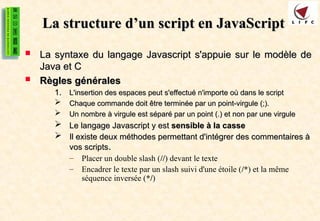 La structure d’un script en JavaScript
La structure d’un script en JavaScript
 La syntaxe du langage Javascript s'appuie sur le modèle de
La syntaxe du langage Javascript s'appuie sur le modèle de
Java et C
Java et C
 Règles générales
Règles générales
1.
1. L'insertion des espaces peut s'effectué n'importe où dans le script
L'insertion des espaces peut s'effectué n'importe où dans le script
 Chaque commande doit être terminée par un point-virgule (;).
Chaque commande doit être terminée par un point-virgule (;).
 Un nombre à virgule est séparé par un point (.) et non par une virgule
Un nombre à virgule est séparé par un point (.) et non par une virgule
 Le langage Javascript y est
Le langage Javascript y est sensible à la casse
sensible à la casse
 Il existe deux méthodes permettant d'intégrer des commentaires à
Il existe deux méthodes permettant d'intégrer des commentaires à
vos scripts
vos scripts.
.
– Placer un double slash (//) devant le texte
– Encadrer le texte par un slash suivi d'une étoile (/*) et la même
séquence inversée (*/)
 