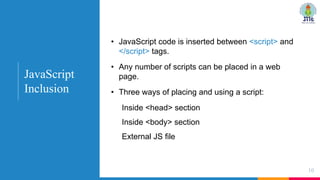 • JavaScript code is inserted between <script> and
</script> tags.
• Any number of scripts can be placed in a web
page.
• Three ways of placing and using a script:
Inside <head> section
Inside <body> section
External JS file
10
JavaScript
Inclusion
 