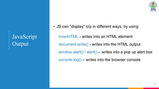 • JS can "display" o/p in different ways, by using
innerHTML - writes into an HTML element
document.write() - writes into the HTML output
window.alert() / alert() – writes into a pop up alert box
console.log() – writes into the browser console
16
JavaScript
Output
 