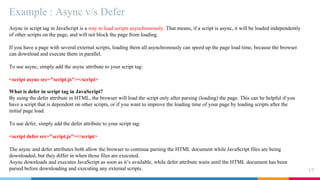 Example : Async v/s Defer
17
Async in script tag in JavaScript is a way to load scripts asynchronously. That means, if a script is async, it will be loaded independently
of other scripts on the page, and will not block the page from loading.
If you have a page with several external scripts, loading them all asynchronously can speed up the page load time, because the browser
can download and execute them in parallel.
To use async, simply add the async attribute to your script tag:
<script async src="script.js"></script>
What is defer in script tag in JavaScript?
By using the defer attribute in HTML, the browser will load the script only after parsing (loading) the page. This can be helpful if you
have a script that is dependent on other scripts, or if you want to improve the loading time of your page by loading scripts after the
initial page load.
To use defer, simply add the defer attribute to your script tag:
<script defer src="script.js"></script>
The async and defer attributes both allow the browser to continue parsing the HTML document while JavaScript files are being
downloaded, but they differ in when those files are executed.
Async downloads and executes JavaScript as soon as it’s available, while defer attribute waits until the HTML document has been
parsed before downloading and executing any external scripts.
 