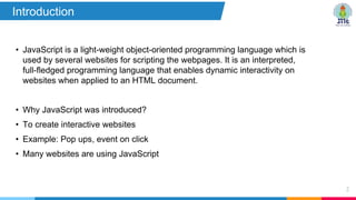 • JavaScript is a light-weight object-oriented programming language which is
used by several websites for scripting the webpages. It is an interpreted,
full-fledged programming language that enables dynamic interactivity on
websites when applied to an HTML document.
• Why JavaScript was introduced?
• To create interactive websites
• Example: Pop ups, event on click
• Many websites are using JavaScript
2
Introduction
 