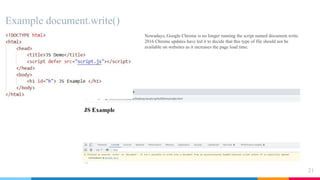 Example document.write()
21
Nowadays, Google Chrome is no longer running the script named document.write.
2016 Chrome updates have led it to decide that this type of file should not be
available on websites as it increases the page load time.
 