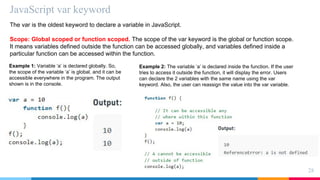 JavaScript var keyword
28
The var is the oldest keyword to declare a variable in JavaScript.
Scope: Global scoped or function scoped. The scope of the var keyword is the global or function scope.
It means variables defined outside the function can be accessed globally, and variables defined inside a
particular function can be accessed within the function.
Example 1: Variable ‘a’ is declared globally. So,
the scope of the variable ‘a’ is global, and it can be
accessible everywhere in the program. The output
shown is in the console.
Example 2: The variable ‘a’ is declared inside the function. If the user
tries to access it outside the function, it will display the error. Users
can declare the 2 variables with the same name using the var
keyword. Also, the user can reassign the value into the var variable.
 