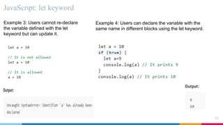 JavaScript: let keyword
31
Example 3: Users cannot re-declare
the variable defined with the let
keyword but can update it.
Example 4: Users can declare the variable with the
same name in different blocks using the let keyword.
 