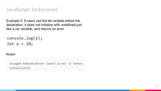 JavaScript: let keyword
32
Example 5: If users use the let variable before the
declaration, it does not initialize with undefined just
like a var variable, and returns an error.
 