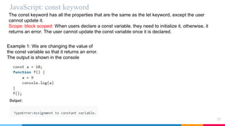 JavaScript: const keyword
33
The const keyword has all the properties that are the same as the let keyword, except the user
cannot update it.
Scope: block scoped: When users declare a const variable, they need to initialize it, otherwise, it
returns an error. The user cannot update the const variable once it is declared.
Example 1: We are changing the value of
the const variable so that it returns an error.
The output is shown in the console
 