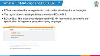 • ECMA International is an organization that creates standards for technologies
• The organization created/published a standard ECMA-262
• ECMA-262 : This is a standard published by ECMA international. It contains the
specification for a general purpose scripting language.
5
What is ECMAScript and ES6,ES7…?
?
 