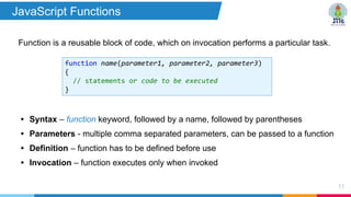 Function is a reusable block of code, which on invocation performs a particular task.
53
function name(parameter1, parameter2, parameter3)
{
// statements or code to be executed
}
• Syntax – function keyword, followed by a name, followed by parentheses
• Parameters - multiple comma separated parameters, can be passed to a function
• Definition – function has to be defined before use
• Invocation – function executes only when invoked
JavaScript Functions
 