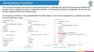 58
Anonymous Function
It is a function that does not have any name associated with it. Normally we use the function keyword before the
function name to define a function in JavaScript, however, in anonymous functions in JavaScript, we use only the
function keyword without the function name.
An anonymous function is not accessible after its initial creation, it can only be accessed by a variable it is stored
in as a function as a value.
 