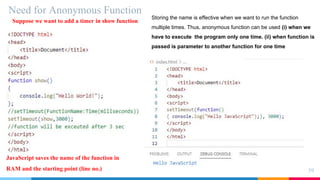 Need for Anonymous Function
59
Suppose we want to add a timer in show function
JavaScript saves the name of the function in
RAM and the starting point (line no.)
Storing the name is effective when we want to run the function
multiple times. Thus, anonymous function can be used (i) when we
have to execute the program only one time. (ii) when function is
passed is parameter to another function for one time
 