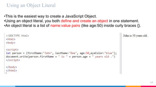 Using an Object Literal
64
•This is the easiest way to create a JavaScript Object.
•Using an object literal, you both define and create an object in one statement.
•An object literal is a list of name:value pairs (like age:50) inside curly braces {}.
 