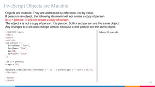 JavaScript Objects are Mutable
66
Objects are mutable: They are addressed by reference, not by value.
If person is an object, the following statement will not create a copy of person:
let x = person; // Will not create a copy of person.
The object x is not a copy of person. It is person. Both x and person are the same object.
Any changes to x will also change person, because x and person are the same object.
 