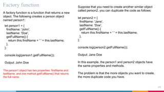 Factory function
69
A factory function is a function that returns a new
object. The following creates a person object
named person1:
let person1 = {
firstName: 'John',
lastName: 'Doe',
getFullName() {
return this.firstName + ' ' + this.lastName;
},
};
console.log(person1.getFullName());
Output: John Doe
The person1 object has two properties: firstName and
lastName, and one method getFullName() that returns
the full name.
Suppose that you need to create another similar object
called person2, you can duplicate the code as follows:
let person2 = {
firstName: 'Jane',
lastName: 'Doe',
getFullName() {
return this.firstName + ' ' + this.lastName;
},
};
console.log(person2.getFullName());
Output: Jane Doe
In this example, the person1 and person2 objects have
the same properties and methods.
The problem is that the more objects you want to create,
the more duplicate code you have.
 