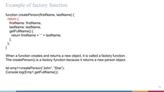 Example of factory function
70
function createPerson(firstName, lastName) {
return {
firstName: firstName,
lastName: lastName,
getFullName() {
return firstName + ' ' + lastName;
},
};
}
When a function creates and returns a new object, it is called a factory function.
The createPerson() is a factory function because it returns a new person object.
let emp1=createPerson(“John”, “Doe”);
Console.log(Emp1.getFullName());
 