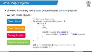 • JS object is an entity having state (properties) and behavior (method)
• Ways to create objects:
71
Object literal
Factory function
Object instance
Constructor function
JavaScript Objects
 