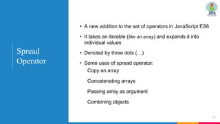 • A new addition to the set of operators in JavaScript ES6
• It takes an iterable (like an array) and expands it into
individual values
• Denoted by three dots (…)
• Some uses of spread operator:
Copy an array
Concatenating arrays
Passing array as argument
Combining objects
76
Spread
Operator
 