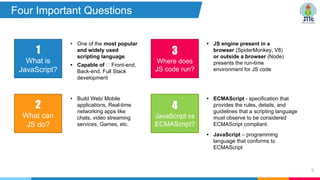 8
1
What is
JavaScript?
2
What can
JS do?
• One of the most popular
and widely used
scripting language.
• Capable of Front-end,
Back-end, Full Stack
development
• Build Web/ Mobile
applications, Real-time
networking apps like
chats, video streaming
services, Games, etc.
3
Where does
JS code run?
• JS engine present in a
browser (SpiderMonkey, V8)
or outside a browser (Node)
presents the run-time
environment for JS code
4
JavaScript vs
ECMAScript?
• ECMAScript - specification that
provides the rules, details, and
guidelines that a scripting language
must observe to be considered
ECMAScript compliant.
• JavaScript – programming
language that conforms to
ECMAScript
Four Important Questions
 
