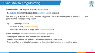 • In event-driven paradigm there are two actors –
the subject (event emitter) and the observer (event listener)
• On detecting an event, the event listener triggers a callback function (event handler), which
performs the corresponding action
Eg. - Clicking ( event )
a “print” button ( event listener )
activates the actual print process ( event handler)
• In this paradigm, flow of execution is dictated by events
The program loads and then waits for user input events
As each event occurs, the program runs a particular code in response
The overall flow of what code is executed is determined by the series of events that occur
80
Event driven programming
 