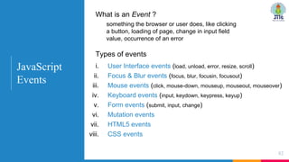 What is an Event ?
something the browser or user does, like clicking
a button, loading of page, change in input field
value, occurrence of an error
82
Types of events
i. User Interface events (load, unload, error, resize, scroll)
ii. Focus & Blur events (focus, blur, focusin, focusout)
iii. Mouse events (click, mouse-down, mouseup, mouseout, mouseover)
iv. Keyboard events (input, keydown, keypress, keyup)
v. Form events (submit, input, change)
vi. Mutation events
vii. HTML5 events
viii. CSS events
JavaScript
Events
 