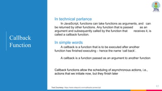 Callback functions allow the scheduling of asynchronous actions, i.e.,
actions that we initiate now, but they finish later
83
Callback
Function
In technical parlance
In JavaScript, functions can take functions as arguments, and can
be returned by other functions. Any function that is passed as an
argument and subsequently called by the function that receives it, is
called a callback function.
In simple words
A callback is a function that is to be executed after another
function has finished executing - hence the name ‘call back’.
A callback is a function passed as an argument to another function
Text Courtesy: https://www.sitepoint.com/callbacks-javascript/
 