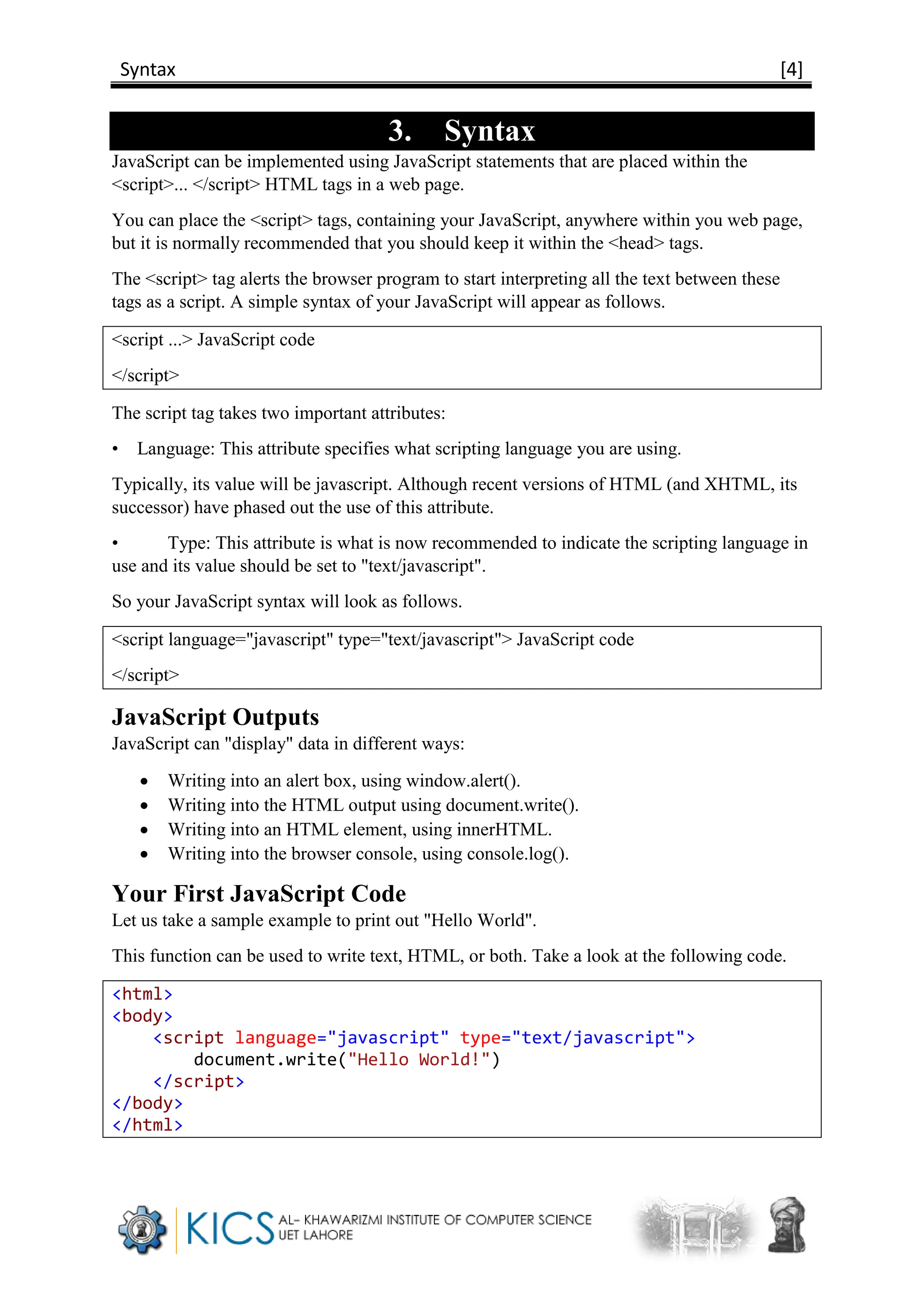 Syntax [4]
3. Syntax
JavaScript can be implemented using JavaScript statements that are placed within the
<script>... </script> HTML tags in a web page.
You can place the <script> tags, containing your JavaScript, anywhere within you web page,
but it is normally recommended that you should keep it within the <head> tags.
The <script> tag alerts the browser program to start interpreting all the text between these
tags as a script. A simple syntax of your JavaScript will appear as follows.
<script ...> JavaScript code
</script>
The script tag takes two important attributes:
• Language: This attribute specifies what scripting language you are using.
Typically, its value will be javascript. Although recent versions of HTML (and XHTML, its
successor) have phased out the use of this attribute.
• Type: This attribute is what is now recommended to indicate the scripting language in
use and its value should be set to "text/javascript".
So your JavaScript syntax will look as follows.
<script language="javascript" type="text/javascript"> JavaScript code
</script>
JavaScript Outputs
JavaScript can "display" data in different ways:
 Writing into an alert box, using window.alert().
 Writing into the HTML output using document.write().
 Writing into an HTML element, using innerHTML.
 Writing into the browser console, using console.log().
Your First JavaScript Code
Let us take a sample example to print out "Hello World".
This function can be used to write text, HTML, or both. Take a look at the following code.
<html>
<body>
<script language="javascript" type="text/javascript">
document.write("Hello World!")
</script>
</body>
</html>
 