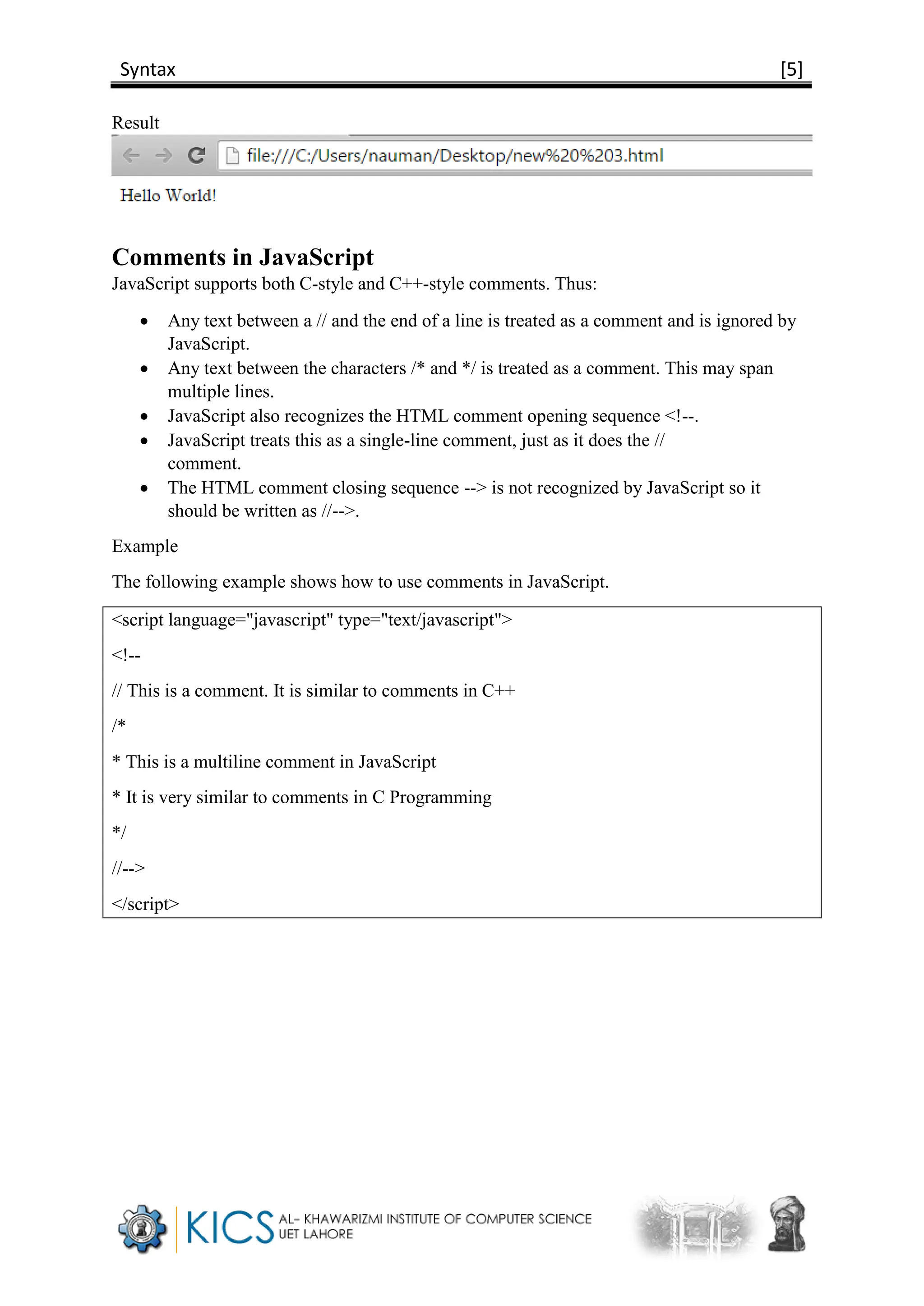 Syntax [5]
Result
Comments in JavaScript
JavaScript supports both C-style and C++-style comments. Thus:
 Any text between a // and the end of a line is treated as a comment and is ignored by
JavaScript.
 Any text between the characters /* and */ is treated as a comment. This may span
multiple lines.
 JavaScript also recognizes the HTML comment opening sequence <!--.
 JavaScript treats this as a single-line comment, just as it does the //
comment.
 The HTML comment closing sequence --> is not recognized by JavaScript so it
should be written as //-->.
Example
The following example shows how to use comments in JavaScript.
<script language="javascript" type="text/javascript">
<!--
// This is a comment. It is similar to comments in C++
/*
* This is a multiline comment in JavaScript
* It is very similar to comments in C Programming
*/
//-->
</script>
 