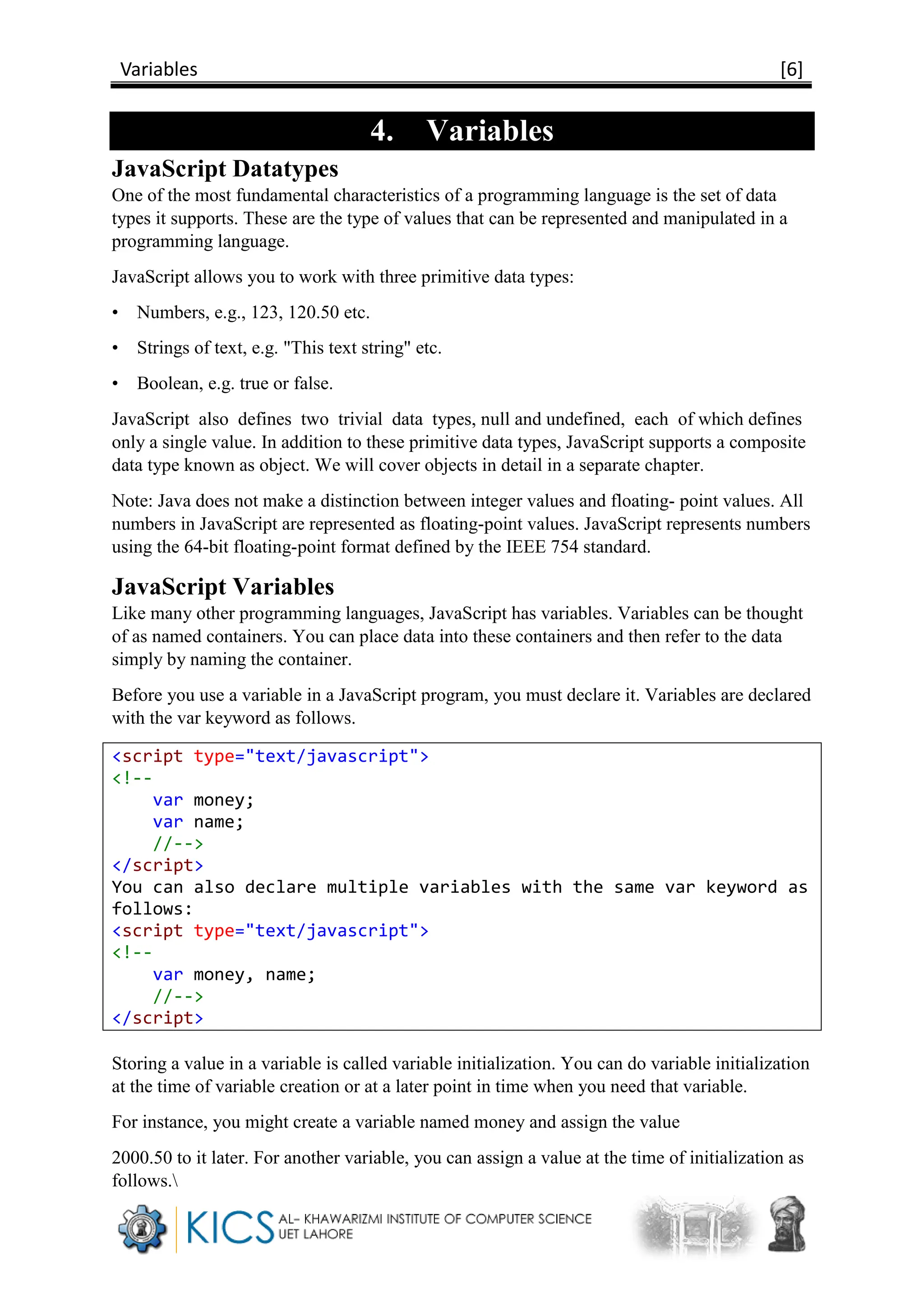 Variables [6]
4. Variables
JavaScript Datatypes
One of the most fundamental characteristics of a programming language is the set of data
types it supports. These are the type of values that can be represented and manipulated in a
programming language.
JavaScript allows you to work with three primitive data types:
• Numbers, e.g., 123, 120.50 etc.
• Strings of text, e.g. "This text string" etc.
• Boolean, e.g. true or false.
JavaScript also defines two trivial data types, null and undefined, each of which defines
only a single value. In addition to these primitive data types, JavaScript supports a composite
data type known as object. We will cover objects in detail in a separate chapter.
Note: Java does not make a distinction between integer values and floating- point values. All
numbers in JavaScript are represented as floating-point values. JavaScript represents numbers
using the 64-bit floating-point format defined by the IEEE 754 standard.
JavaScript Variables
Like many other programming languages, JavaScript has variables. Variables can be thought
of as named containers. You can place data into these containers and then refer to the data
simply by naming the container.
Before you use a variable in a JavaScript program, you must declare it. Variables are declared
with the var keyword as follows.
<script type="text/javascript">
<!--
var money;
var name;
//-->
</script>
You can also declare multiple variables with the same var keyword as
follows:
<script type="text/javascript">
<!--
var money, name;
//-->
</script>
Storing a value in a variable is called variable initialization. You can do variable initialization
at the time of variable creation or at a later point in time when you need that variable.
For instance, you might create a variable named money and assign the value
2000.50 to it later. For another variable, you can assign a value at the time of initialization as
follows.
 