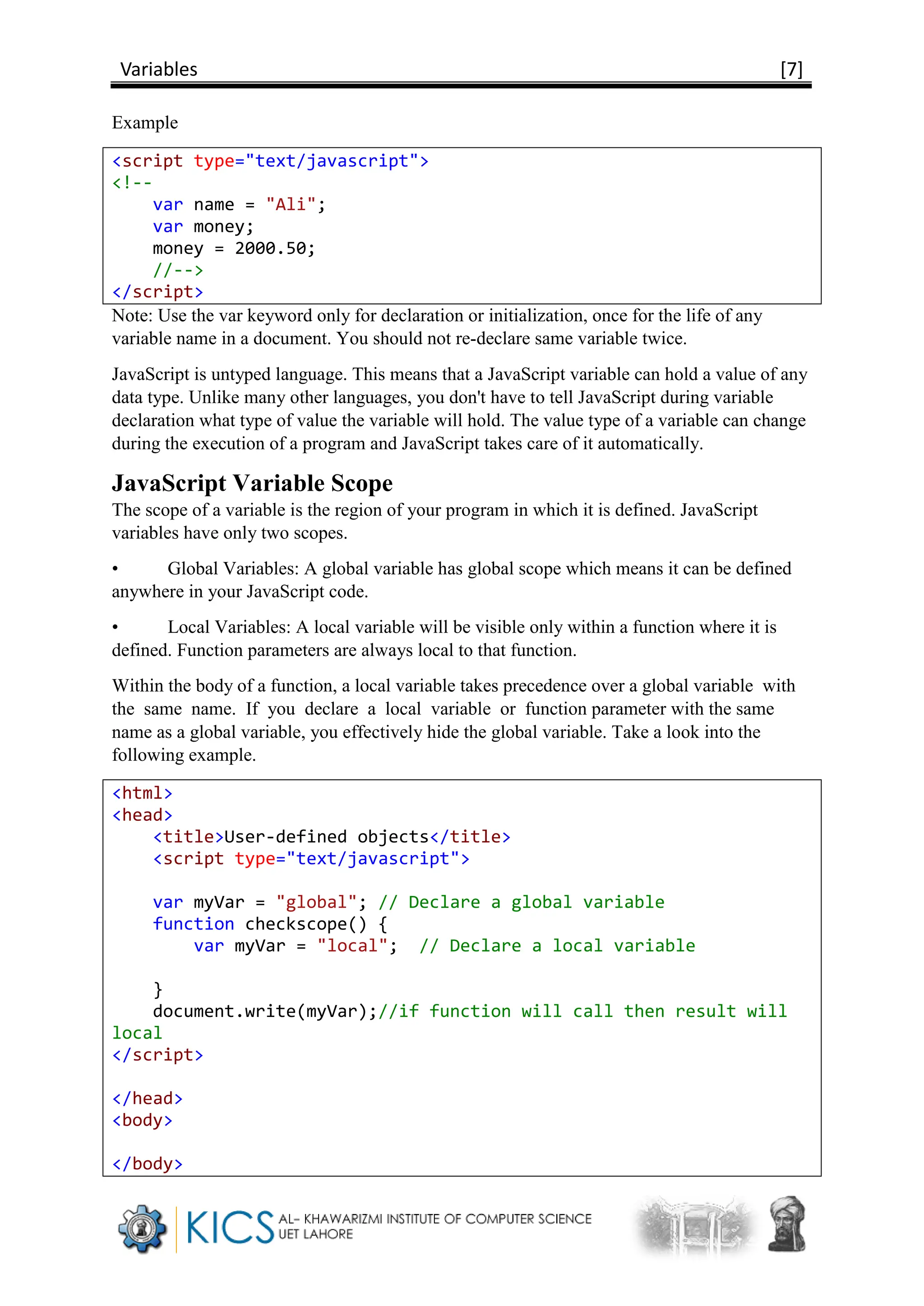 Variables [7]
Example
<script type="text/javascript">
<!--
var name = "Ali";
var money;
money = 2000.50;
//-->
</script>
Note: Use the var keyword only for declaration or initialization, once for the life of any
variable name in a document. You should not re-declare same variable twice.
JavaScript is untyped language. This means that a JavaScript variable can hold a value of any
data type. Unlike many other languages, you don't have to tell JavaScript during variable
declaration what type of value the variable will hold. The value type of a variable can change
during the execution of a program and JavaScript takes care of it automatically.
JavaScript Variable Scope
The scope of a variable is the region of your program in which it is defined. JavaScript
variables have only two scopes.
• Global Variables: A global variable has global scope which means it can be defined
anywhere in your JavaScript code.
• Local Variables: A local variable will be visible only within a function where it is
defined. Function parameters are always local to that function.
Within the body of a function, a local variable takes precedence over a global variable with
the same name. If you declare a local variable or function parameter with the same
name as a global variable, you effectively hide the global variable. Take a look into the
following example.
<html>
<head>
<title>User-defined objects</title>
<script type="text/javascript">
var myVar = "global"; // Declare a global variable
function checkscope() {
var myVar = "local"; // Declare a local variable
}
document.write(myVar);//if function will call then result will
local
</script>
</head>
<body>
</body>
 