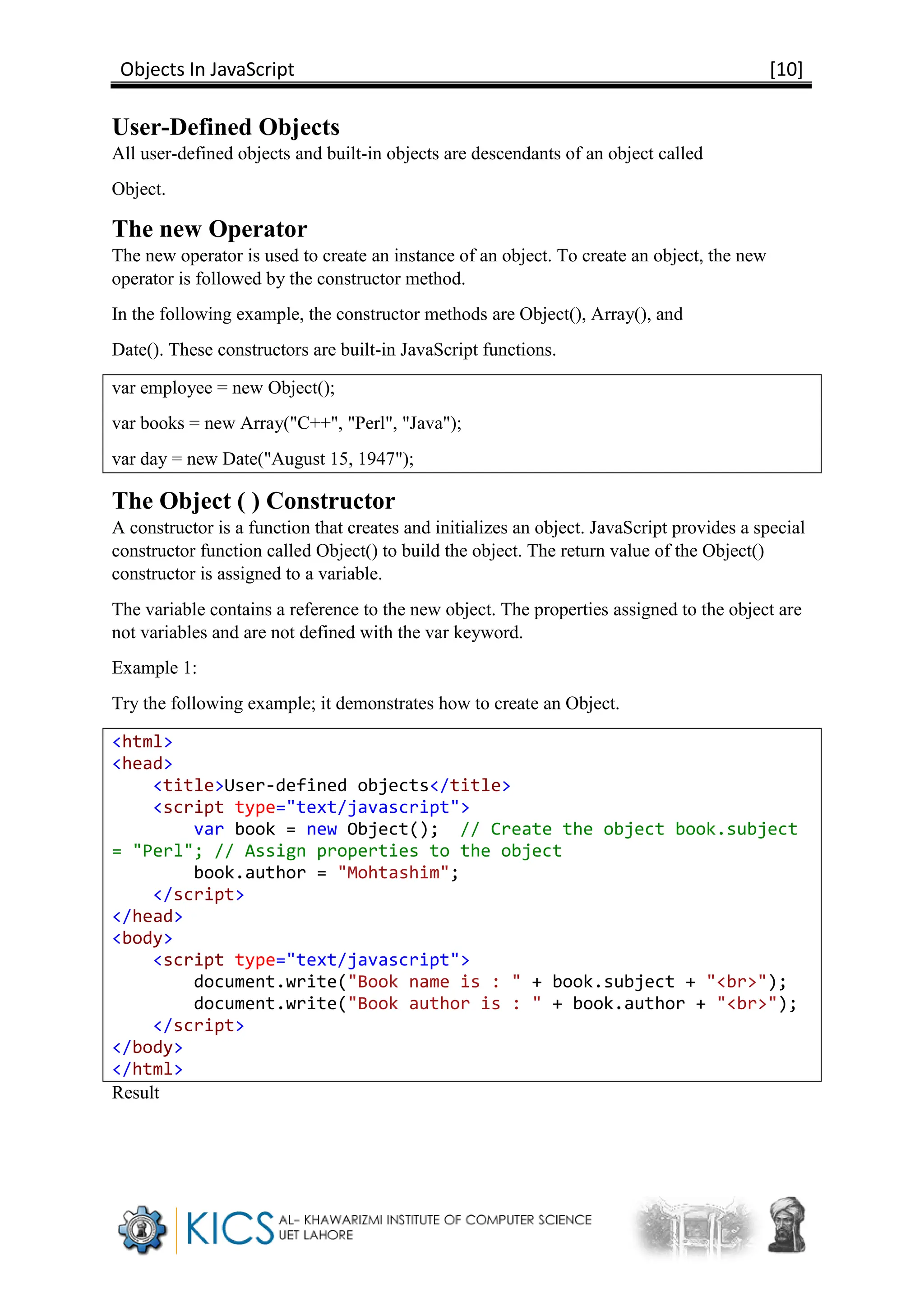 Objects In JavaScript [10]
User-Defined Objects
All user-defined objects and built-in objects are descendants of an object called
Object.
The new Operator
The new operator is used to create an instance of an object. To create an object, the new
operator is followed by the constructor method.
In the following example, the constructor methods are Object(), Array(), and
Date(). These constructors are built-in JavaScript functions.
var employee = new Object();
var books = new Array("C++", "Perl", "Java");
var day = new Date("August 15, 1947");
The Object ( ) Constructor
A constructor is a function that creates and initializes an object. JavaScript provides a special
constructor function called Object() to build the object. The return value of the Object()
constructor is assigned to a variable.
The variable contains a reference to the new object. The properties assigned to the object are
not variables and are not defined with the var keyword.
Example 1:
Try the following example; it demonstrates how to create an Object.
<html>
<head>
<title>User-defined objects</title>
<script type="text/javascript">
var book = new Object(); // Create the object book.subject
= "Perl"; // Assign properties to the object
book.author = "Mohtashim";
</script>
</head>
<body>
<script type="text/javascript">
document.write("Book name is : " + book.subject + "<br>");
document.write("Book author is : " + book.author + "<br>");
</script>
</body>
</html>
Result
 