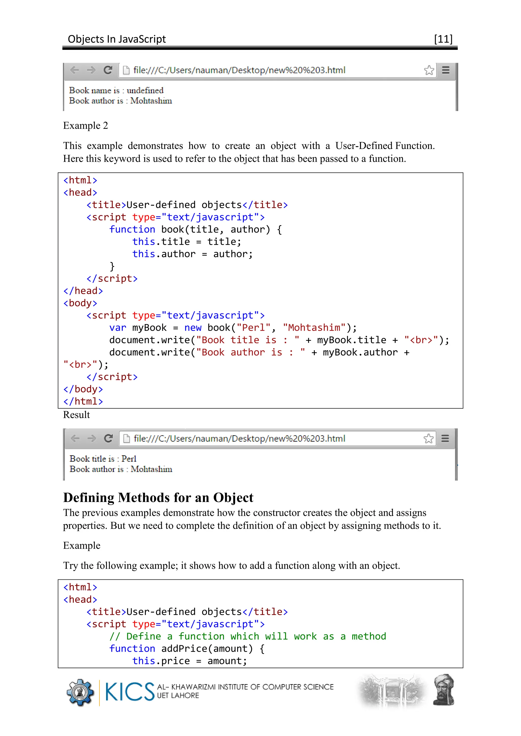 Objects In JavaScript [11]
Example 2
This example demonstrates how to create an object with a User-Defined Function.
Here this keyword is used to refer to the object that has been passed to a function.
<html>
<head>
<title>User-defined objects</title>
<script type="text/javascript">
function book(title, author) {
this.title = title;
this.author = author;
}
</script>
</head>
<body>
<script type="text/javascript">
var myBook = new book("Perl", "Mohtashim");
document.write("Book title is : " + myBook.title + "<br>");
document.write("Book author is : " + myBook.author +
"<br>");
</script>
</body>
</html>
Result
Defining Methods for an Object
The previous examples demonstrate how the constructor creates the object and assigns
properties. But we need to complete the definition of an object by assigning methods to it.
Example
Try the following example; it shows how to add a function along with an object.
<html>
<head>
<title>User-defined objects</title>
<script type="text/javascript">
// Define a function which will work as a method
function addPrice(amount) {
this.price = amount;
 