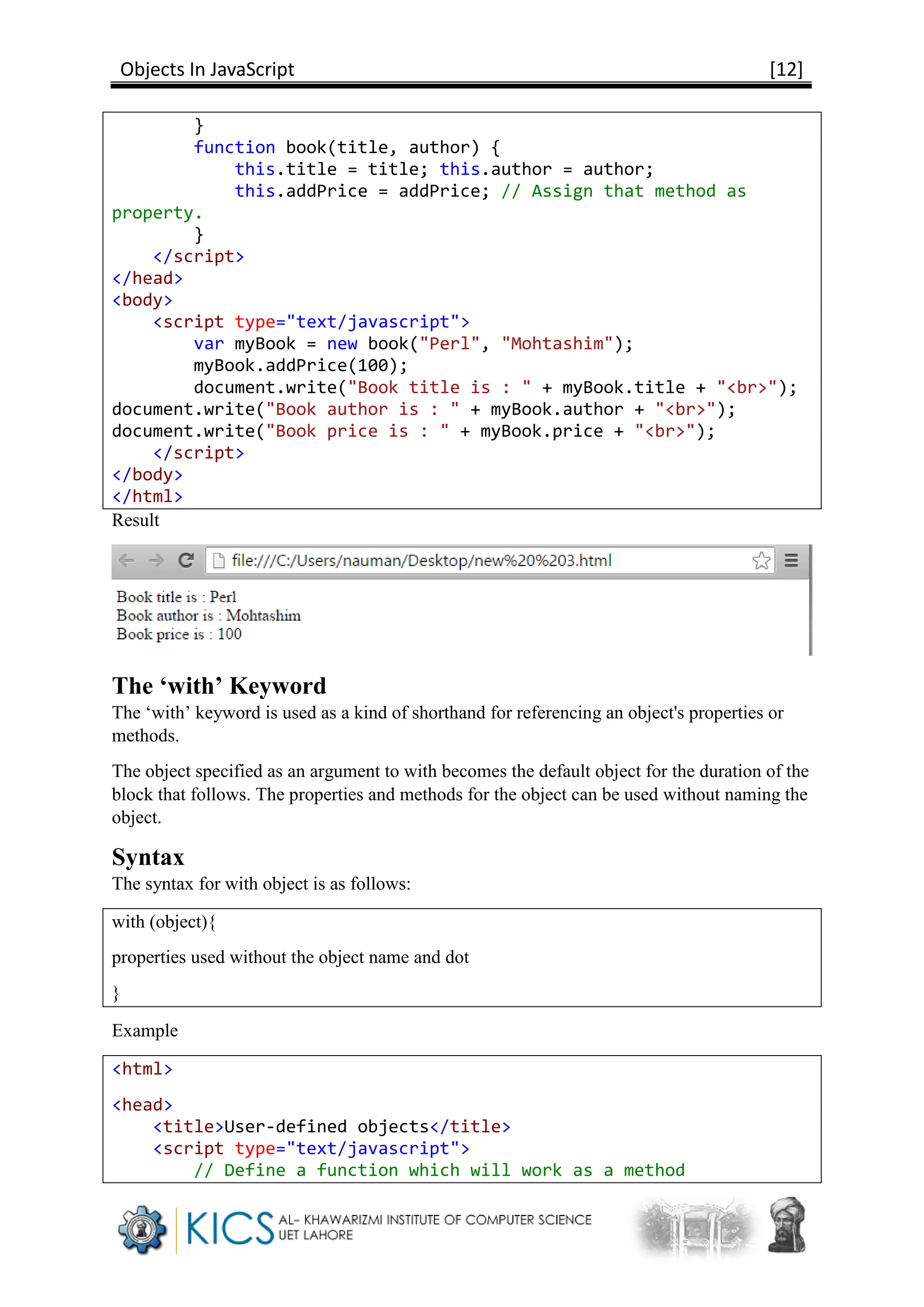 Objects In JavaScript [12]
}
function book(title, author) {
this.title = title; this.author = author;
this.addPrice = addPrice; // Assign that method as
property.
}
</script>
</head>
<body>
<script type="text/javascript">
var myBook = new book("Perl", "Mohtashim");
myBook.addPrice(100);
document.write("Book title is : " + myBook.title + "<br>");
document.write("Book author is : " + myBook.author + "<br>");
document.write("Book price is : " + myBook.price + "<br>");
</script>
</body>
</html>
Result
The ‘with’ Keyword
The ‘with’ keyword is used as a kind of shorthand for referencing an object's properties or
methods.
The object specified as an argument to with becomes the default object for the duration of the
block that follows. The properties and methods for the object can be used without naming the
object.
Syntax
The syntax for with object is as follows:
with (object){
properties used without the object name and dot
}
Example
<html>
<head>
<title>User-defined objects</title>
<script type="text/javascript">
// Define a function which will work as a method
 