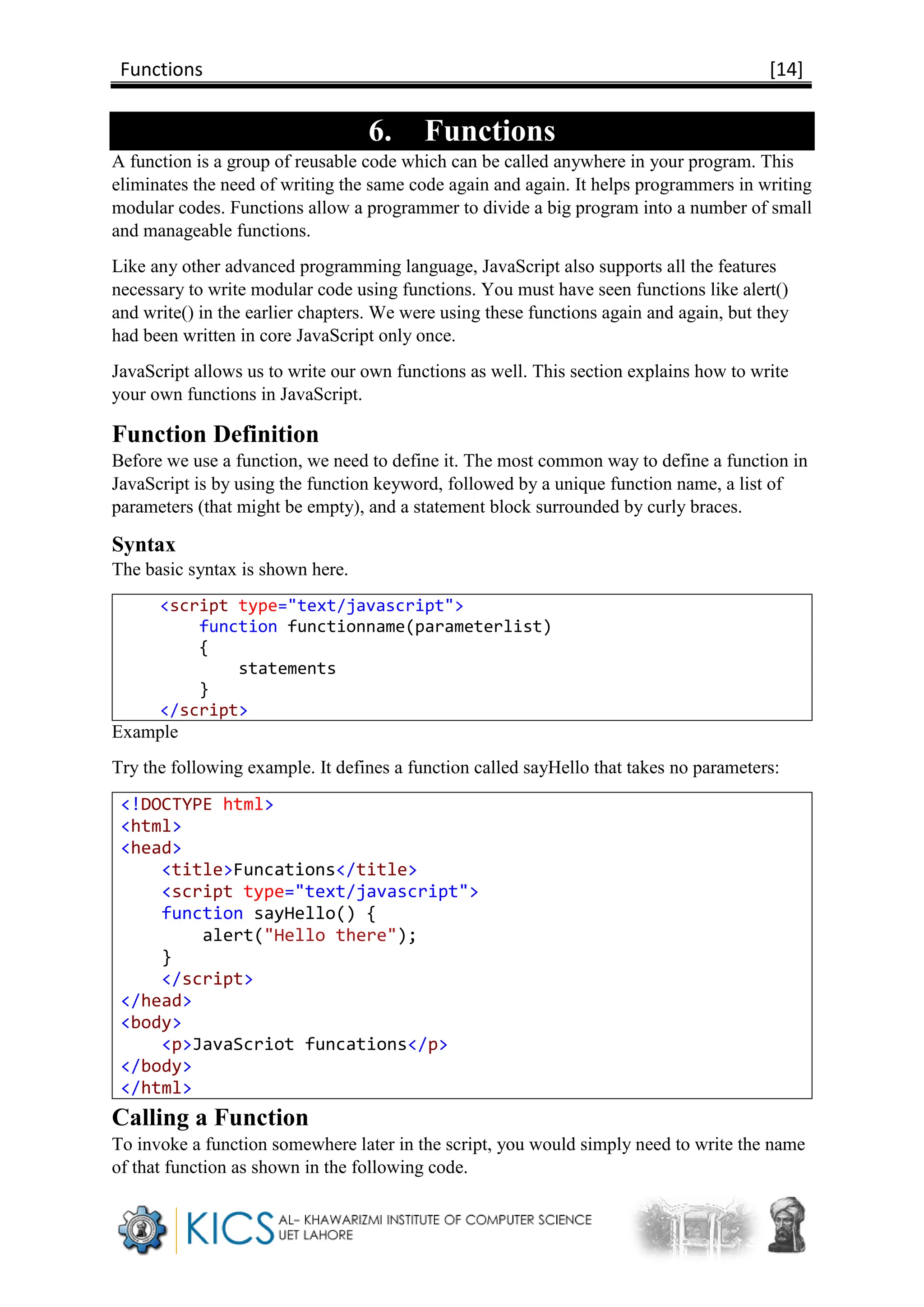 Functions [14]
6. Functions
A function is a group of reusable code which can be called anywhere in your program. This
eliminates the need of writing the same code again and again. It helps programmers in writing
modular codes. Functions allow a programmer to divide a big program into a number of small
and manageable functions.
Like any other advanced programming language, JavaScript also supports all the features
necessary to write modular code using functions. You must have seen functions like alert()
and write() in the earlier chapters. We were using these functions again and again, but they
had been written in core JavaScript only once.
JavaScript allows us to write our own functions as well. This section explains how to write
your own functions in JavaScript.
Function Definition
Before we use a function, we need to define it. The most common way to define a function in
JavaScript is by using the function keyword, followed by a unique function name, a list of
parameters (that might be empty), and a statement block surrounded by curly braces.
Syntax
The basic syntax is shown here.
<script type="text/javascript">
function functionname(parameterlist)
{
statements
}
</script>
Example
Try the following example. It defines a function called sayHello that takes no parameters:
<!DOCTYPE html>
<html>
<head>
<title>Funcations</title>
<script type="text/javascript">
function sayHello() {
alert("Hello there");
}
</script>
</head>
<body>
<p>JavaScriot funcations</p>
</body>
</html>
Calling a Function
To invoke a function somewhere later in the script, you would simply need to write the name
of that function as shown in the following code.
 