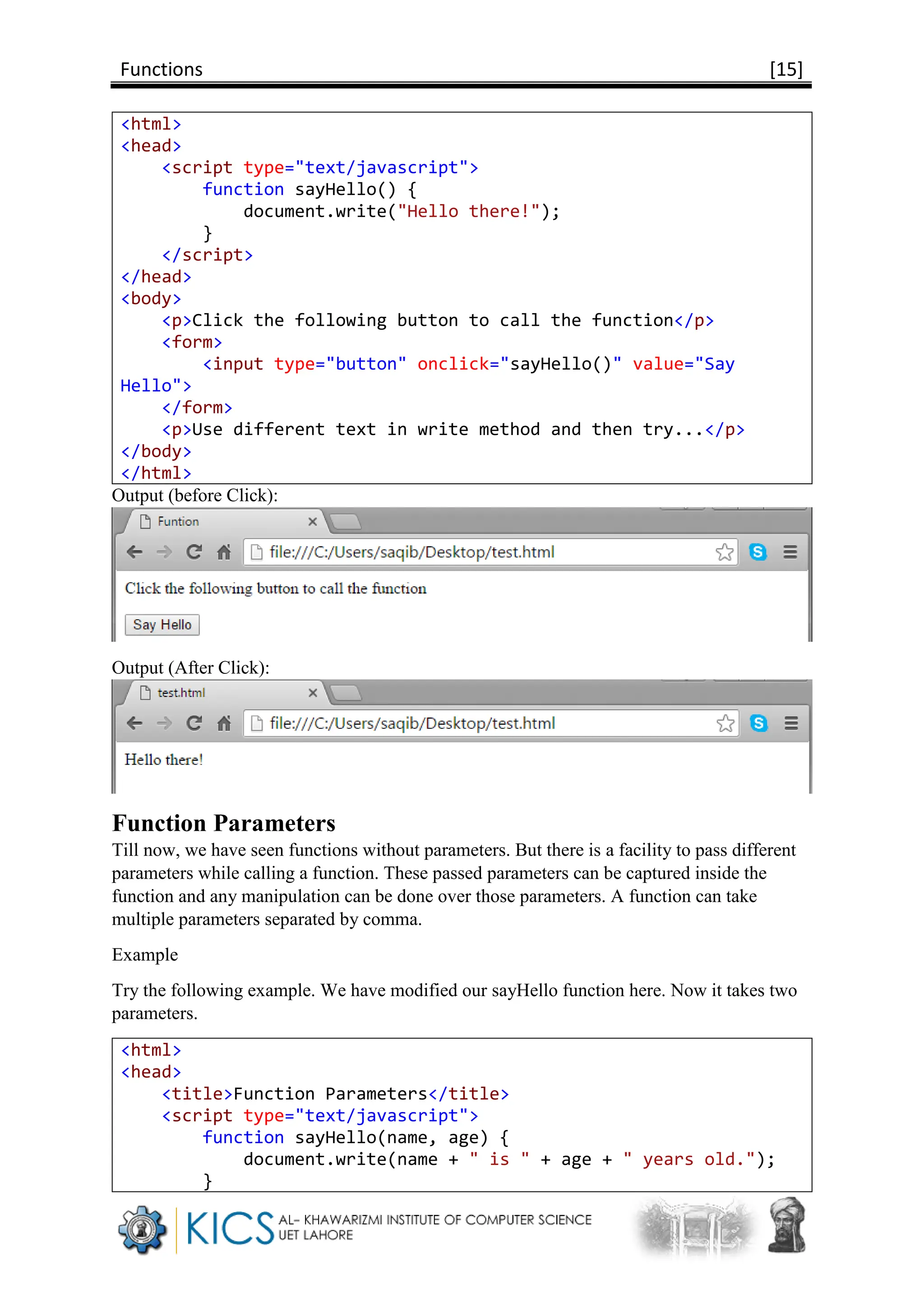 Functions [15]
<html>
<head>
<script type="text/javascript">
function sayHello() {
document.write("Hello there!");
}
</script>
</head>
<body>
<p>Click the following button to call the function</p>
<form>
<input type="button" onclick="sayHello()" value="Say
Hello">
</form>
<p>Use different text in write method and then try...</p>
</body>
</html>
Output (before Click):
Output (After Click):
Function Parameters
Till now, we have seen functions without parameters. But there is a facility to pass different
parameters while calling a function. These passed parameters can be captured inside the
function and any manipulation can be done over those parameters. A function can take
multiple parameters separated by comma.
Example
Try the following example. We have modified our sayHello function here. Now it takes two
parameters.
<html>
<head>
<title>Function Parameters</title>
<script type="text/javascript">
function sayHello(name, age) {
document.write(name + " is " + age + " years old.");
}
 