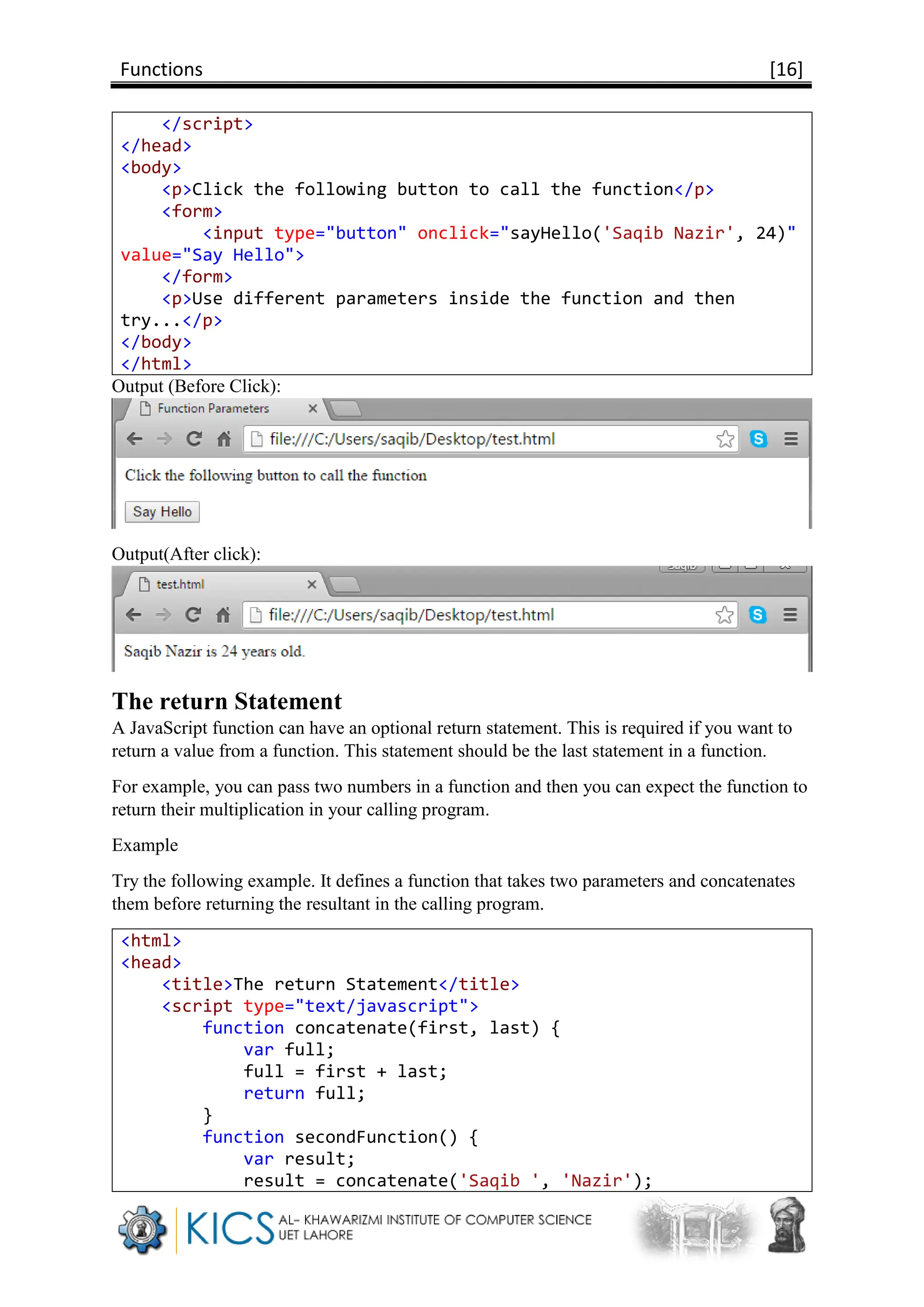 Functions [16]
</script>
</head>
<body>
<p>Click the following button to call the function</p>
<form>
<input type="button" onclick="sayHello('Saqib Nazir', 24)"
value="Say Hello">
</form>
<p>Use different parameters inside the function and then
try...</p>
</body>
</html>
Output (Before Click):
Output(After click):
The return Statement
A JavaScript function can have an optional return statement. This is required if you want to
return a value from a function. This statement should be the last statement in a function.
For example, you can pass two numbers in a function and then you can expect the function to
return their multiplication in your calling program.
Example
Try the following example. It defines a function that takes two parameters and concatenates
them before returning the resultant in the calling program.
<html>
<head>
<title>The return Statement</title>
<script type="text/javascript">
function concatenate(first, last) {
var full;
full = first + last;
return full;
}
function secondFunction() {
var result;
result = concatenate('Saqib ', 'Nazir');
 