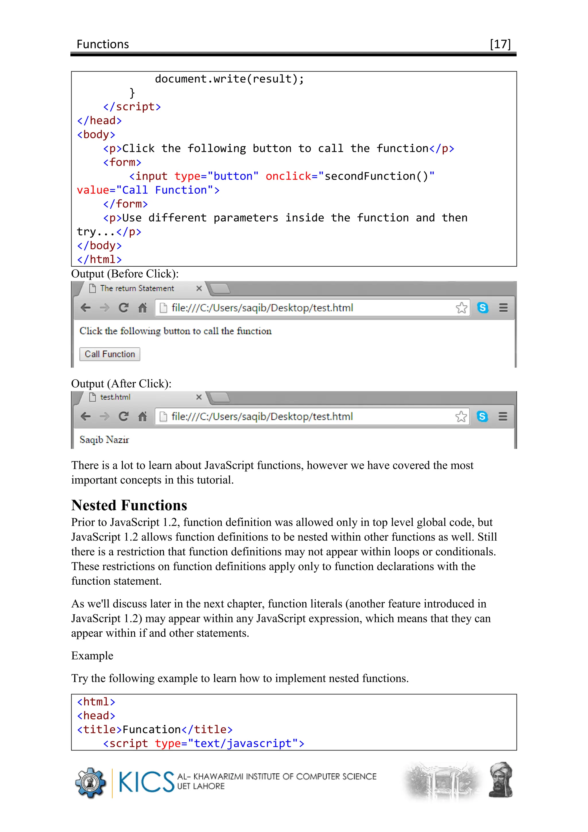 Functions [17]
document.write(result);
}
</script>
</head>
<body>
<p>Click the following button to call the function</p>
<form>
<input type="button" onclick="secondFunction()"
value="Call Function">
</form>
<p>Use different parameters inside the function and then
try...</p>
</body>
</html>
Output (Before Click):
Output (After Click):
There is a lot to learn about JavaScript functions, however we have covered the most
important concepts in this tutorial.
Nested Functions
Prior to JavaScript 1.2, function definition was allowed only in top level global code, but
JavaScript 1.2 allows function definitions to be nested within other functions as well. Still
there is a restriction that function definitions may not appear within loops or conditionals.
These restrictions on function definitions apply only to function declarations with the
function statement.
As we'll discuss later in the next chapter, function literals (another feature introduced in
JavaScript 1.2) may appear within any JavaScript expression, which means that they can
appear within if and other statements.
Example
Try the following example to learn how to implement nested functions.
<html>
<head>
<title>Funcation</title>
<script type="text/javascript">
 