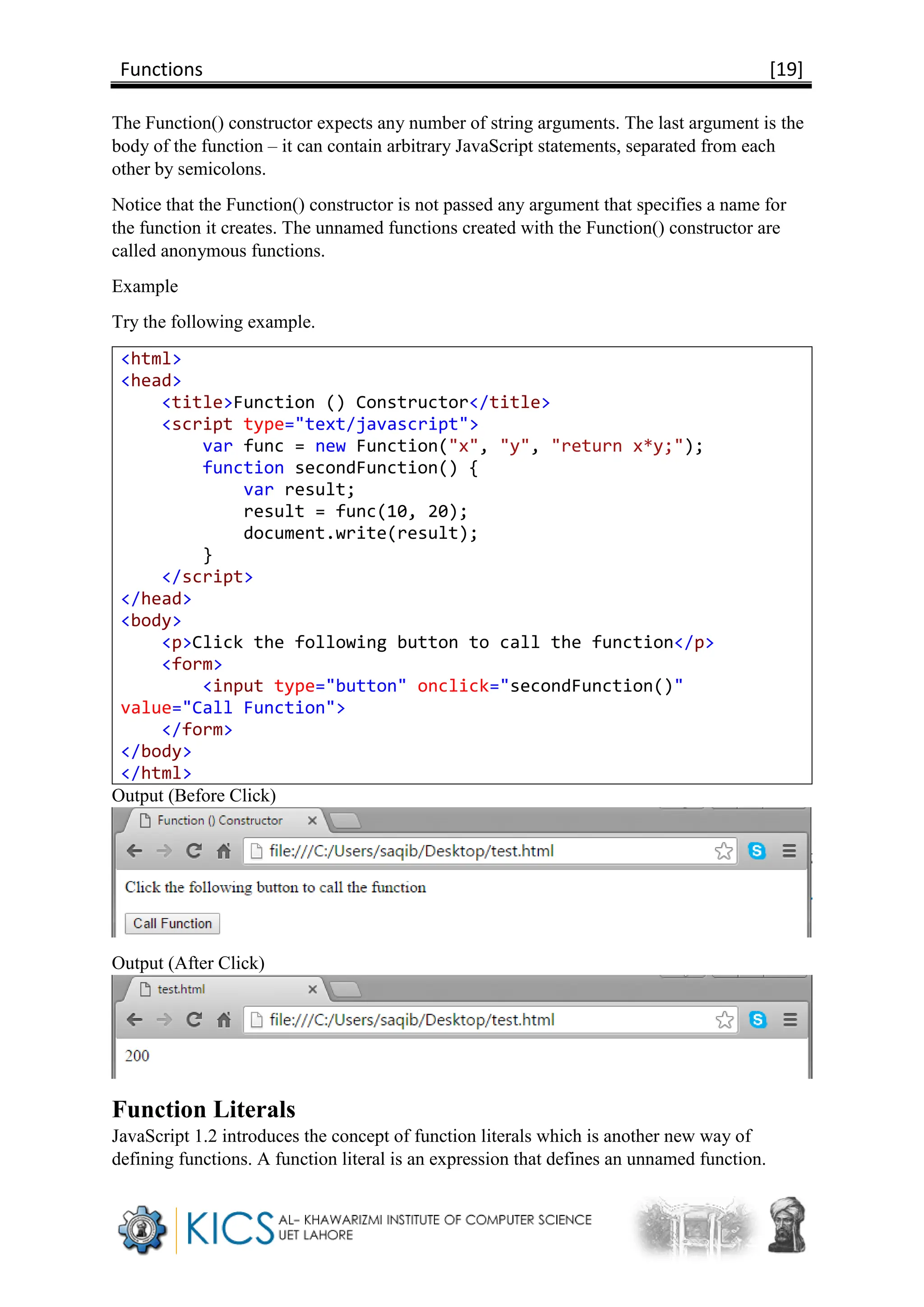 Functions [19]
The Function() constructor expects any number of string arguments. The last argument is the
body of the function – it can contain arbitrary JavaScript statements, separated from each
other by semicolons.
Notice that the Function() constructor is not passed any argument that specifies a name for
the function it creates. The unnamed functions created with the Function() constructor are
called anonymous functions.
Example
Try the following example.
<html>
<head>
<title>Function () Constructor</title>
<script type="text/javascript">
var func = new Function("x", "y", "return x*y;");
function secondFunction() {
var result;
result = func(10, 20);
document.write(result);
}
</script>
</head>
<body>
<p>Click the following button to call the function</p>
<form>
<input type="button" onclick="secondFunction()"
value="Call Function">
</form>
</body>
</html>
Output (Before Click)
Output (After Click)
Function Literals
JavaScript 1.2 introduces the concept of function literals which is another new way of
defining functions. A function literal is an expression that defines an unnamed function.
 
