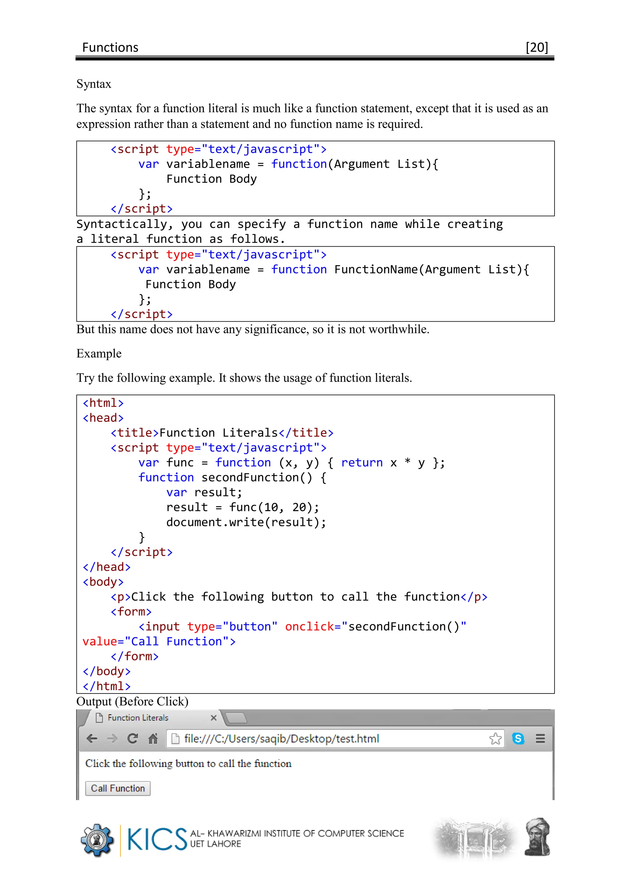 Functions [20]
Syntax
The syntax for a function literal is much like a function statement, except that it is used as an
expression rather than a statement and no function name is required.
<script type="text/javascript">
var variablename = function(Argument List){
Function Body
};
</script>
Syntactically, you can specify a function name while creating
a literal function as follows.
<script type="text/javascript">
var variablename = function FunctionName(Argument List){
Function Body
};
</script>
But this name does not have any significance, so it is not worthwhile.
Example
Try the following example. It shows the usage of function literals.
<html>
<head>
<title>Function Literals</title>
<script type="text/javascript">
var func = function (x, y) { return x * y };
function secondFunction() {
var result;
result = func(10, 20);
document.write(result);
}
</script>
</head>
<body>
<p>Click the following button to call the function</p>
<form>
<input type="button" onclick="secondFunction()"
value="Call Function">
</form>
</body>
</html>
Output (Before Click)
 