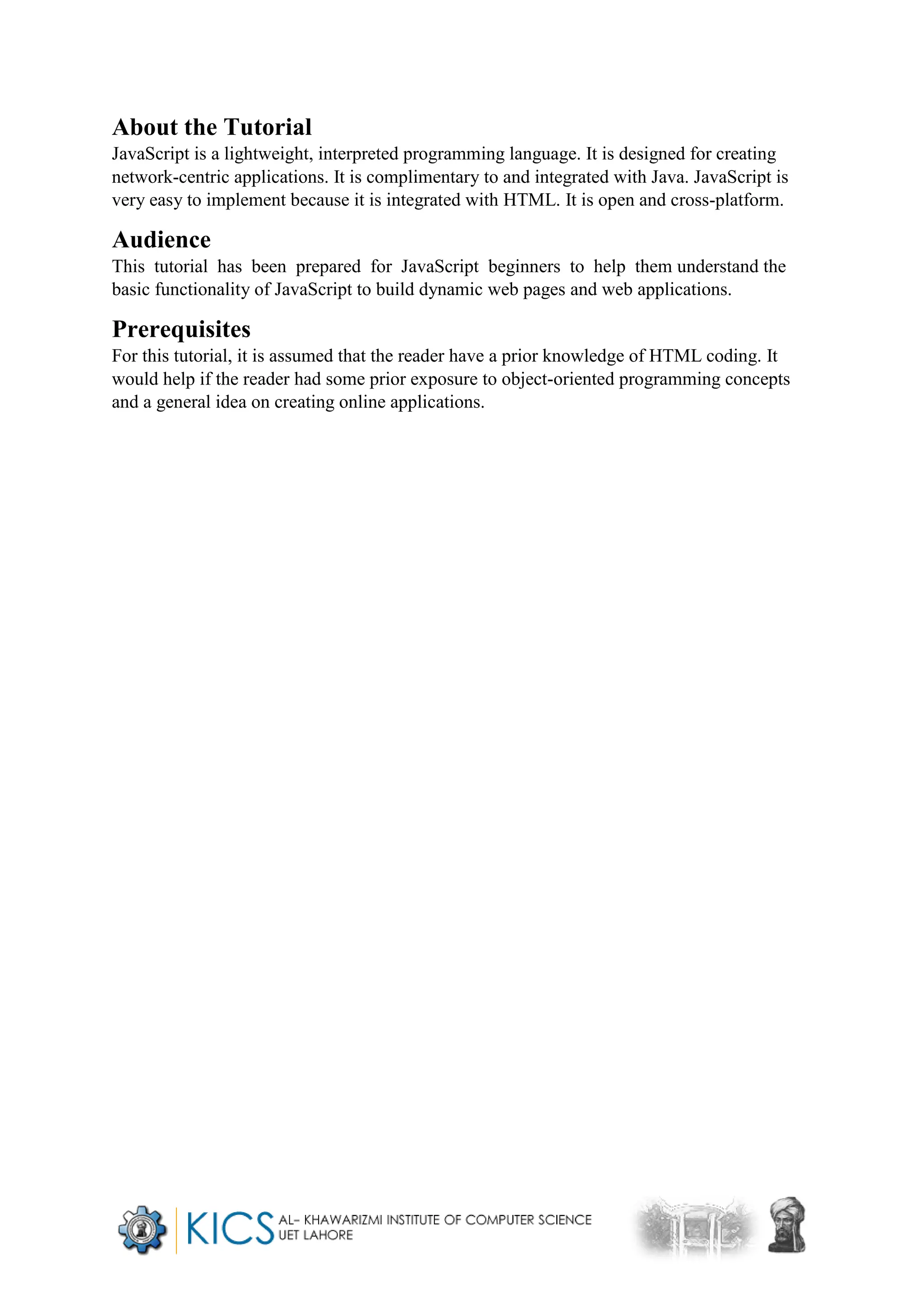 About the Tutorial
JavaScript is a lightweight, interpreted programming language. It is designed for creating
network-centric applications. It is complimentary to and integrated with Java. JavaScript is
very easy to implement because it is integrated with HTML. It is open and cross-platform.
Audience
This tutorial has been prepared for JavaScript beginners to help them understand the
basic functionality of JavaScript to build dynamic web pages and web applications.
Prerequisites
For this tutorial, it is assumed that the reader have a prior knowledge of HTML coding. It
would help if the reader had some prior exposure to object-oriented programming concepts
and a general idea on creating online applications.
 