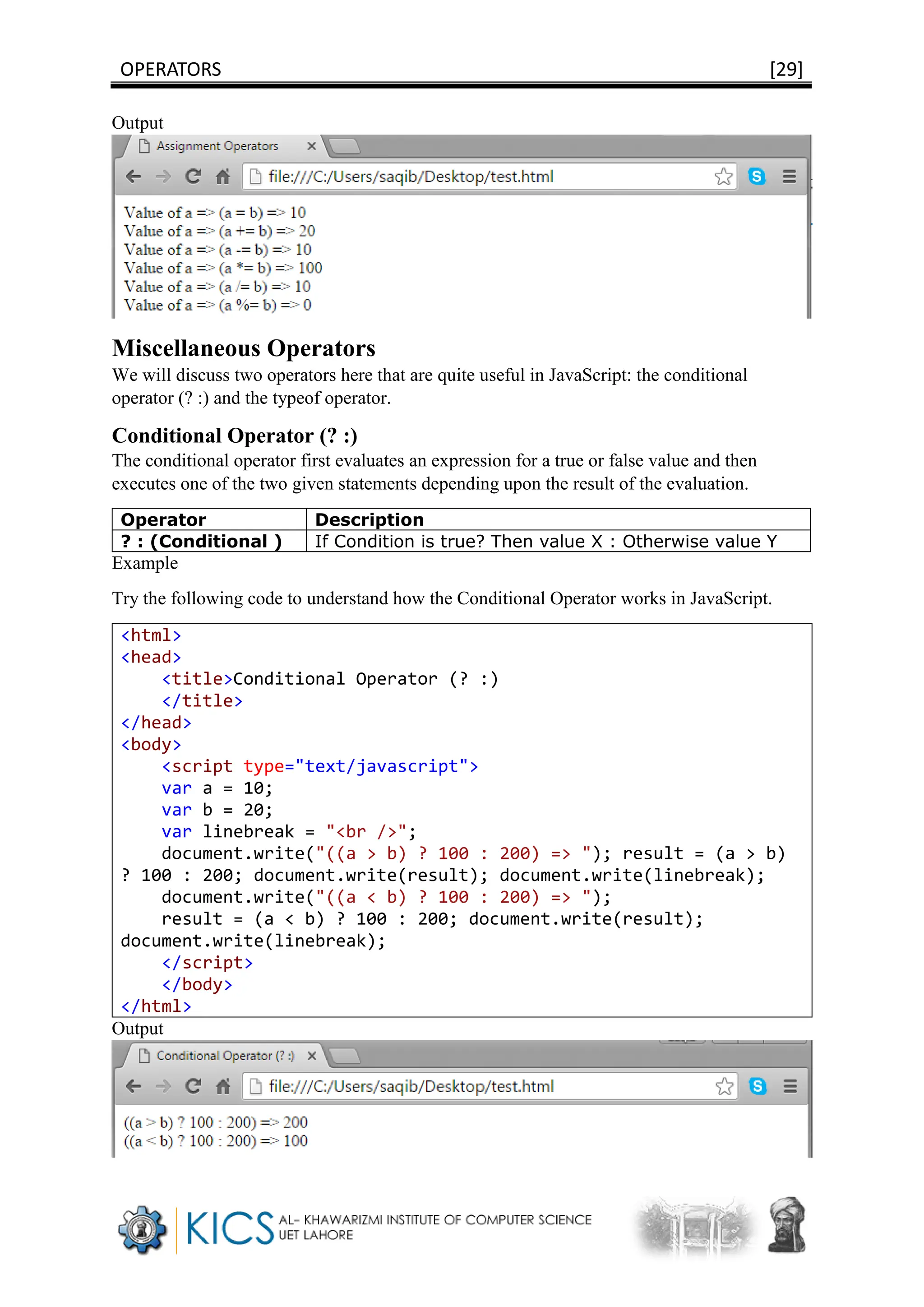OPERATORS [29]
Output
Miscellaneous Operators
We will discuss two operators here that are quite useful in JavaScript: the conditional
operator (? :) and the typeof operator.
Conditional Operator (? :)
The conditional operator first evaluates an expression for a true or false value and then
executes one of the two given statements depending upon the result of the evaluation.
Operator Description
? : (Conditional ) If Condition is true? Then value X : Otherwise value Y
Example
Try the following code to understand how the Conditional Operator works in JavaScript.
<html>
<head>
<title>Conditional Operator (? :)
</title>
</head>
<body>
<script type="text/javascript">
var a = 10;
var b = 20;
var linebreak = "<br />";
document.write("((a > b) ? 100 : 200) => "); result = (a > b)
? 100 : 200; document.write(result); document.write(linebreak);
document.write("((a < b) ? 100 : 200) => ");
result = (a < b) ? 100 : 200; document.write(result);
document.write(linebreak);
</script>
</body>
</html>
Output
 