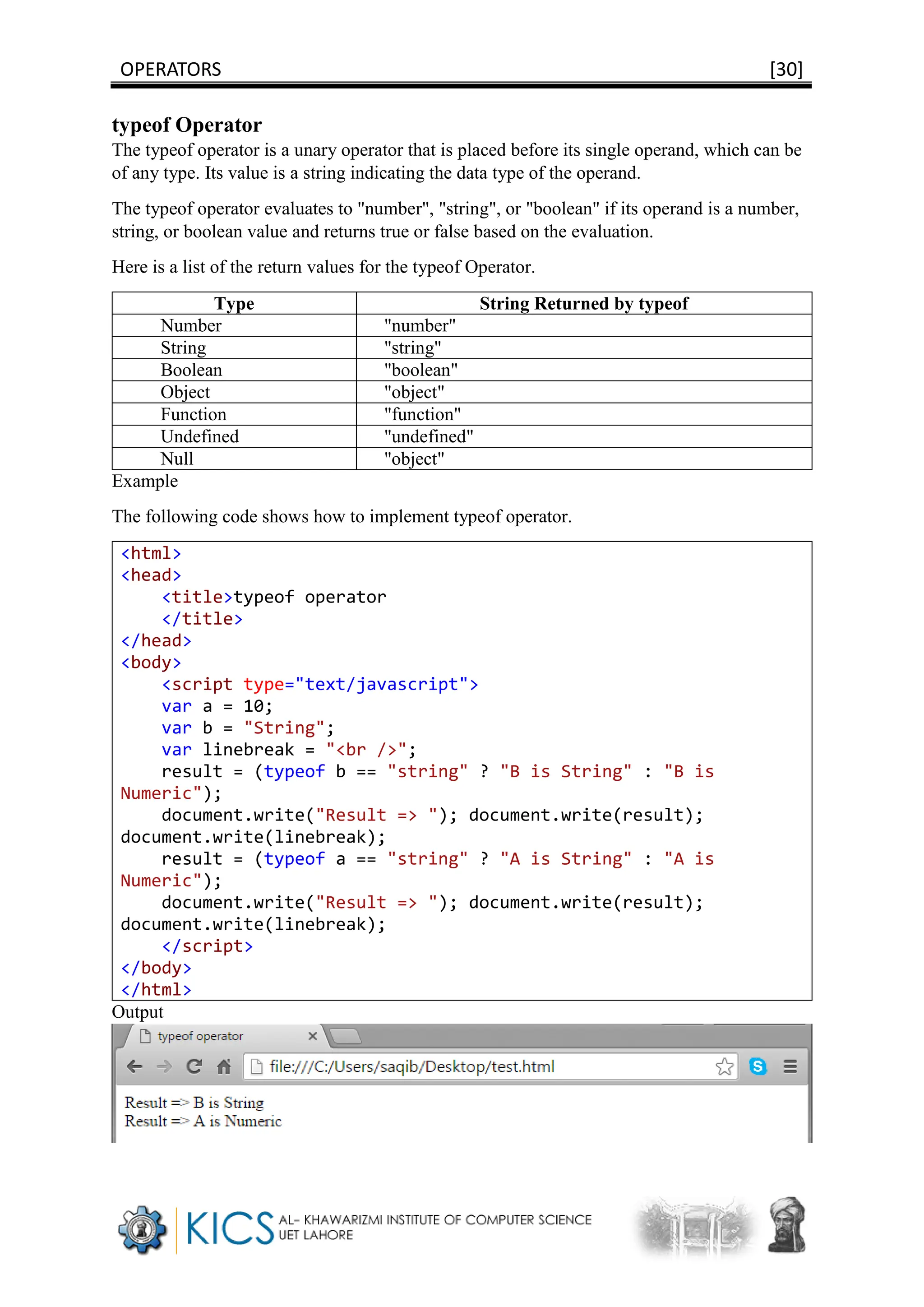 OPERATORS [30]
typeof Operator
The typeof operator is a unary operator that is placed before its single operand, which can be
of any type. Its value is a string indicating the data type of the operand.
The typeof operator evaluates to "number", "string", or "boolean" if its operand is a number,
string, or boolean value and returns true or false based on the evaluation.
Here is a list of the return values for the typeof Operator.
Type String Returned by typeof
Number "number"
String "string"
Boolean "boolean"
Object "object"
Function "function"
Undefined "undefined"
Null "object"
Example
The following code shows how to implement typeof operator.
<html>
<head>
<title>typeof operator
</title>
</head>
<body>
<script type="text/javascript">
var a = 10;
var b = "String";
var linebreak = "<br />";
result = (typeof b == "string" ? "B is String" : "B is
Numeric");
document.write("Result => "); document.write(result);
document.write(linebreak);
result = (typeof a == "string" ? "A is String" : "A is
Numeric");
document.write("Result => "); document.write(result);
document.write(linebreak);
</script>
</body>
</html>
Output
 