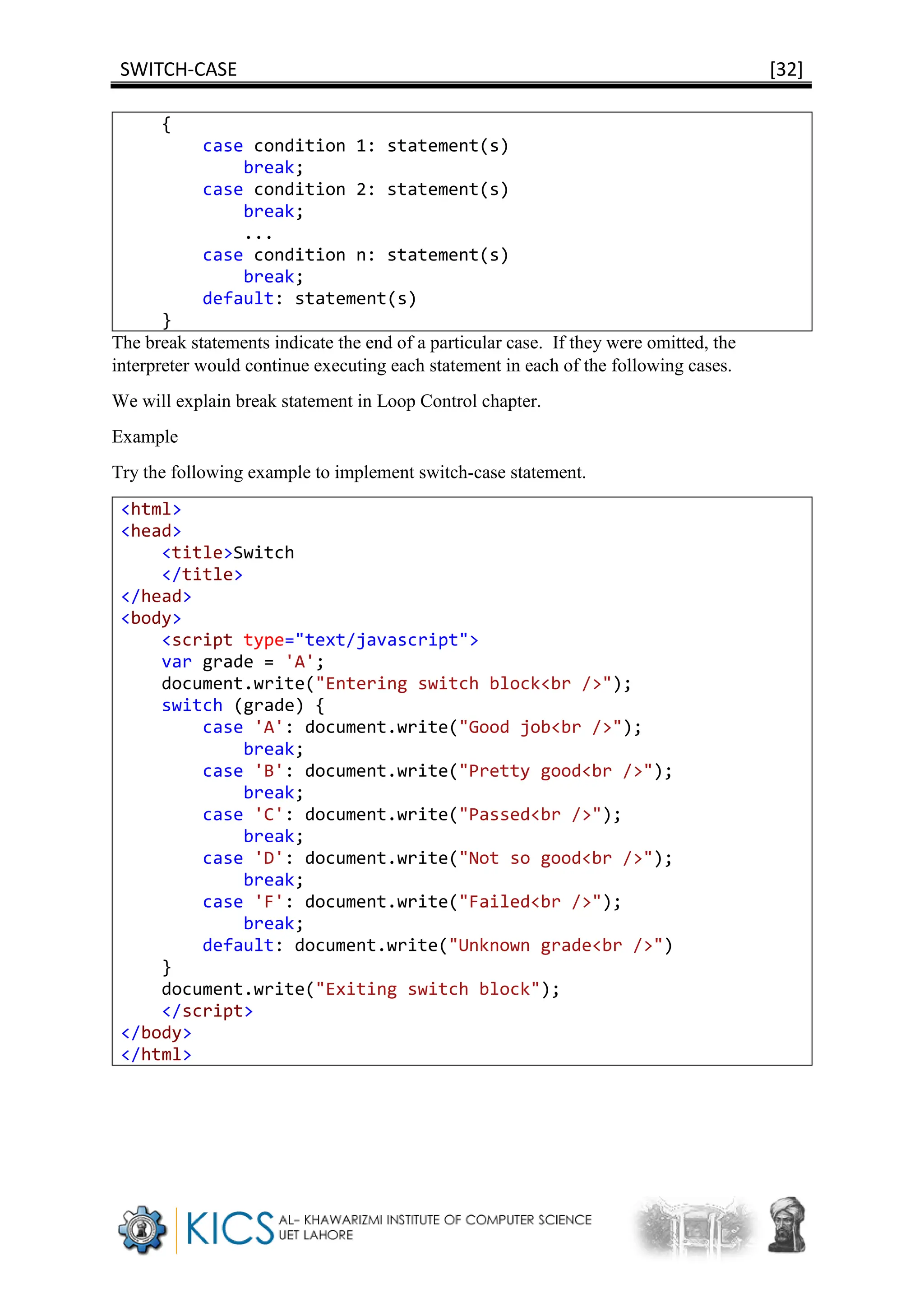 SWITCH-CASE [32]
{
case condition 1: statement(s)
break;
case condition 2: statement(s)
break;
...
case condition n: statement(s)
break;
default: statement(s)
}
The break statements indicate the end of a particular case. If they were omitted, the
interpreter would continue executing each statement in each of the following cases.
We will explain break statement in Loop Control chapter.
Example
Try the following example to implement switch-case statement.
<html>
<head>
<title>Switch
</title>
</head>
<body>
<script type="text/javascript">
var grade = 'A';
document.write("Entering switch block<br />");
switch (grade) {
case 'A': document.write("Good job<br />");
break;
case 'B': document.write("Pretty good<br />");
break;
case 'C': document.write("Passed<br />");
break;
case 'D': document.write("Not so good<br />");
break;
case 'F': document.write("Failed<br />");
break;
default: document.write("Unknown grade<br />")
}
document.write("Exiting switch block");
</script>
</body>
</html>
 