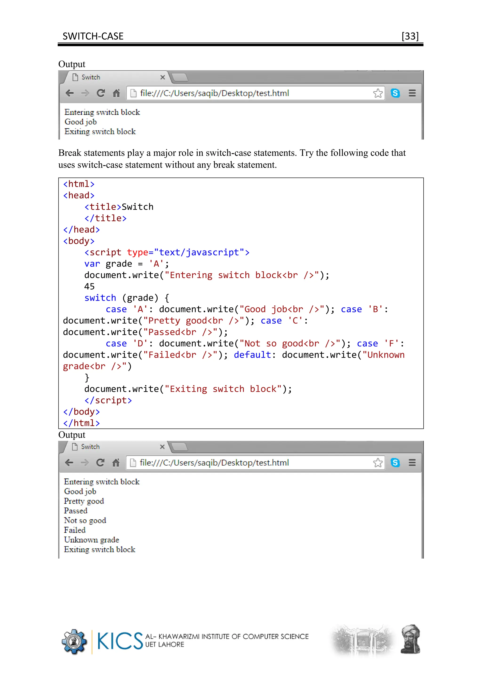 SWITCH-CASE [33]
Output
Break statements play a major role in switch-case statements. Try the following code that
uses switch-case statement without any break statement.
<html>
<head>
<title>Switch
</title>
</head>
<body>
<script type="text/javascript">
var grade = 'A';
document.write("Entering switch block<br />");
45
switch (grade) {
case 'A': document.write("Good job<br />"); case 'B':
document.write("Pretty good<br />"); case 'C':
document.write("Passed<br />");
case 'D': document.write("Not so good<br />"); case 'F':
document.write("Failed<br />"); default: document.write("Unknown
grade<br />")
}
document.write("Exiting switch block");
</script>
</body>
</html>
Output
 