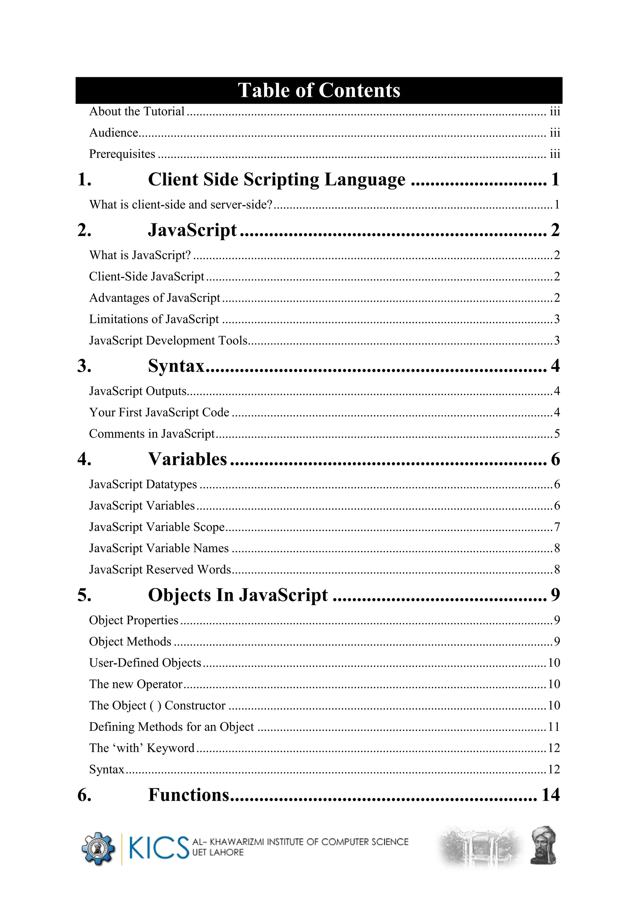 Table of Contents
About the Tutorial................................................................................................................ iii
Audience............................................................................................................................... iii
Prerequisites ......................................................................................................................... iii
1. Client Side Scripting Language ............................ 1
What is client-side and server-side?.......................................................................................1
2. JavaScript............................................................... 2
What is JavaScript?................................................................................................................2
Client-Side JavaScript............................................................................................................2
Advantages of JavaScript.......................................................................................................2
Limitations of JavaScript .......................................................................................................3
JavaScript Development Tools...............................................................................................3
3. Syntax...................................................................... 4
JavaScript Outputs..................................................................................................................4
Your First JavaScript Code ....................................................................................................4
Comments in JavaScript.........................................................................................................5
4. Variables................................................................. 6
JavaScript Datatypes ..............................................................................................................6
JavaScript Variables...............................................................................................................6
JavaScript Variable Scope......................................................................................................7
JavaScript Variable Names ....................................................................................................8
JavaScript Reserved Words....................................................................................................8
5. Objects In JavaScript ............................................ 9
Object Properties....................................................................................................................9
Object Methods ......................................................................................................................9
User-Defined Objects...........................................................................................................10
The new Operator.................................................................................................................10
The Object ( ) Constructor ...................................................................................................10
Defining Methods for an Object ..........................................................................................11
The ‘with’ Keyword.............................................................................................................12
Syntax...................................................................................................................................12
6. Functions............................................................... 14
 